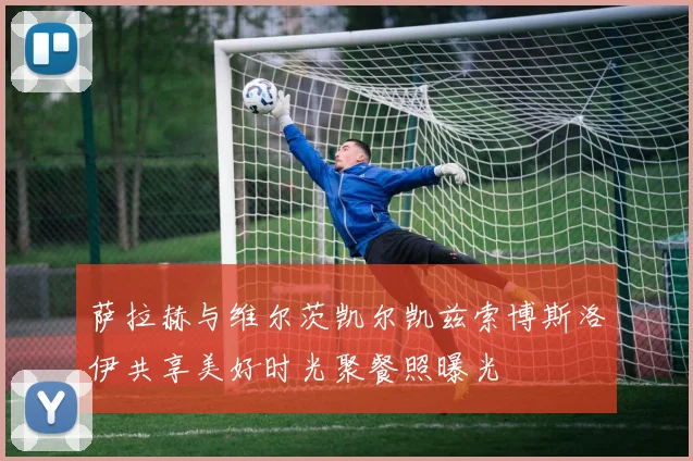 萨拉赫与维尔茨凯尔凯兹索博斯洛伊共享美好时光聚餐照曝光