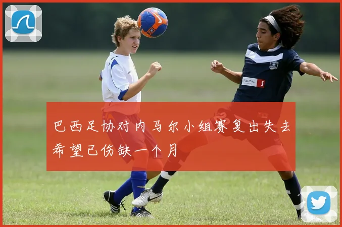 巴西足协对内马尔小组赛复出失去希望已伤缺一个月