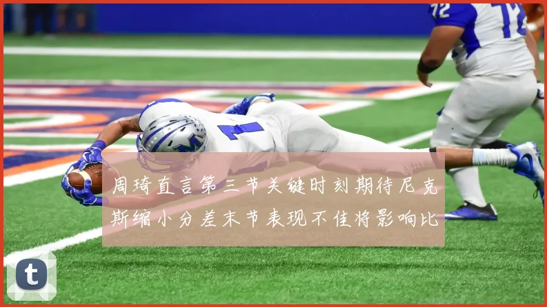 周琦直言第三节关键时刻期待尼克斯缩小分差末节表现不佳将影响比赛结果