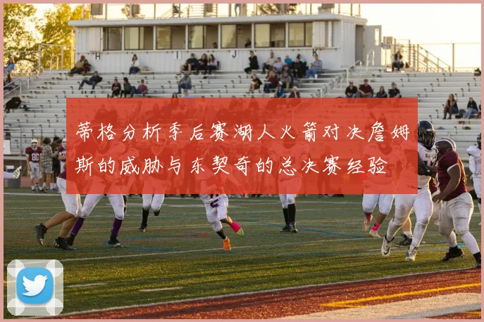 蒂格分析季后赛湖人火箭对决詹姆斯的威胁与东契奇的总决赛经验