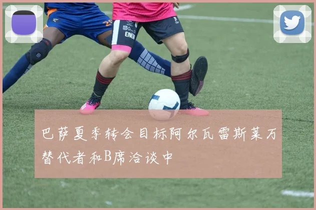 巴萨夏季转会目标阿尔瓦雷斯莱万替代者和B席洽谈中