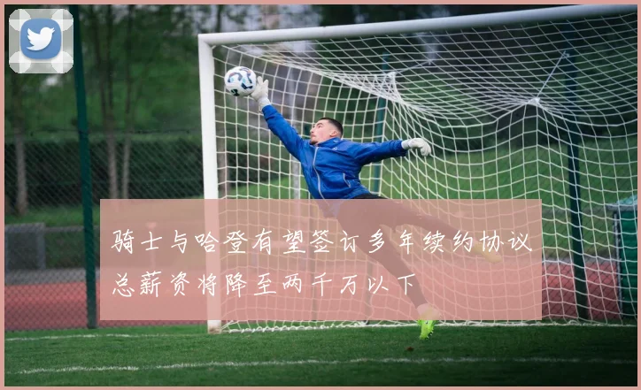 骑士与哈登有望签订多年续约协议总薪资将降至两千万以下