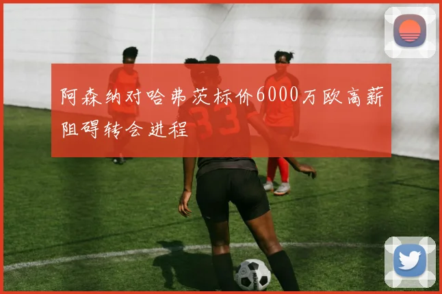 阿森纳对哈弗茨标价6000万欧高薪阻碍转会进程