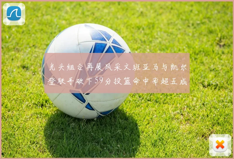光头组合再展风采文班亚马与凯尔登联手砍下59分投篮命中率超五成