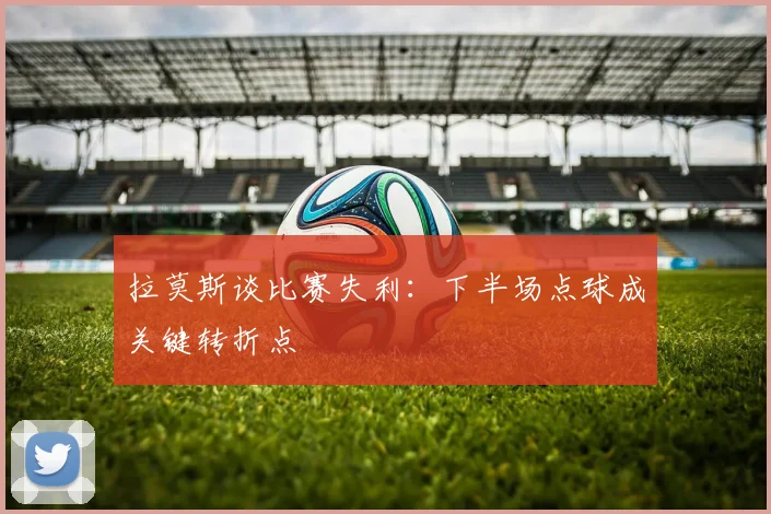 拉莫斯谈比赛失利：下半场点球成关键转折点