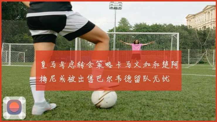 皇马考虑转会策略卡马文加和楚阿梅尼或被出售巴尔韦德留队无忧